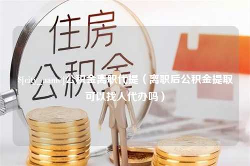 无为公积金离职代提（离职后公积金提取可以找人代办吗）