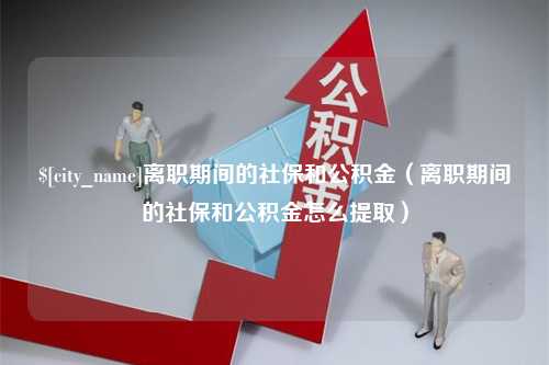 无为离职期间的社保和公积金（离职期间的社保和公积金怎么提取）