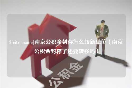 无为南京公积金封存怎么转新单位（南京公积金封存了还要转移吗）